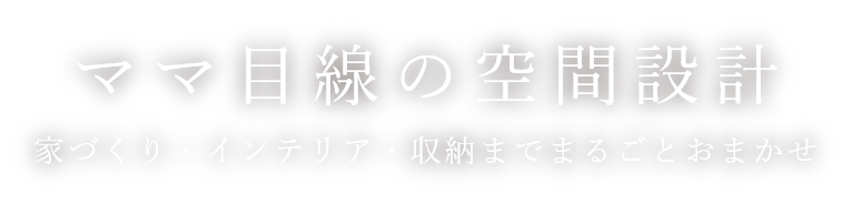 ママ目線の空間設計 家づくり。インテリア・収納までまるごとおまかせ